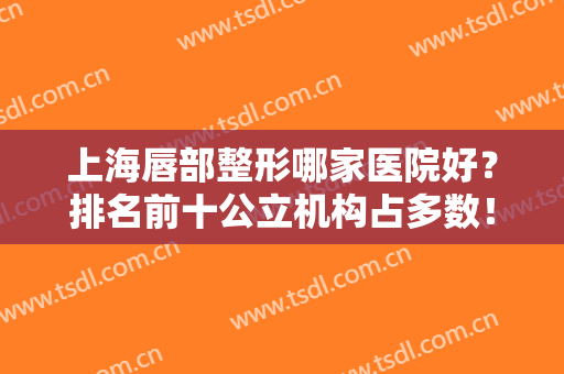上海唇部整形哪家医院好？排名前十公立机构占多数！看看哪家更权威？