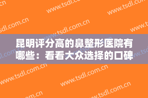 昆明评分高的鼻整形医院有哪些：看看大众选择的口碑，给自己一份安心
