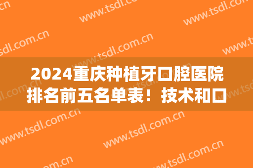 2024重庆种植牙口腔医院排名前五名单表！技术和口碑考察！(重庆口腔医院种植牙哪个医生好)