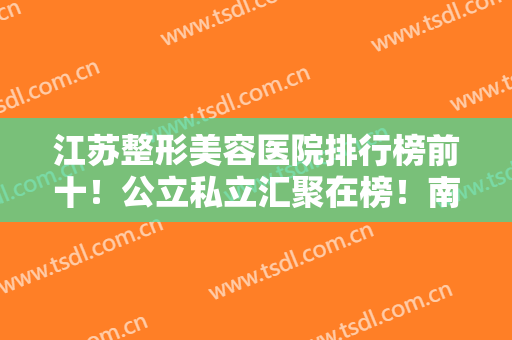 江苏整形美容医院排行榜前十！公立私立汇聚在榜！南京医美10强谁居榜首？
