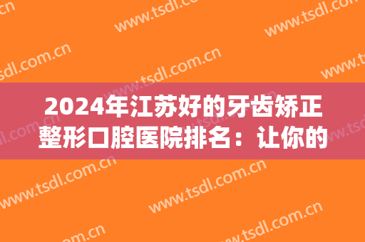 2024年江苏好的牙齿矫正整形口腔医院排名：让你的牙齿整齐亮白！(江苏哪里整牙齿好)
