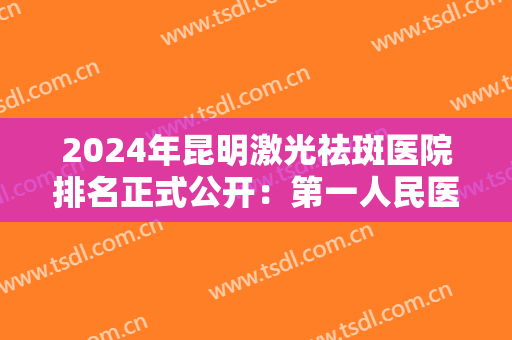 2024年昆明激光祛斑医院排名正式公开：第一人民医院星耀医院位列榜首！
