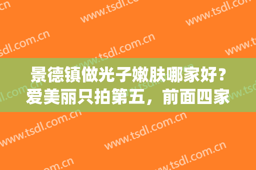 景德镇做光子嫩肤哪家好？爱美丽只拍第五，前面四家都是哪些？(景德镇六院光子嫩肤)
