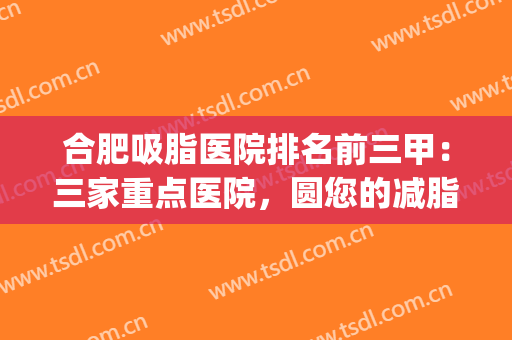合肥吸脂医院排名前三甲：三家重点医院，圆您的减脂梦(整形医院哪家吸脂减肥好)