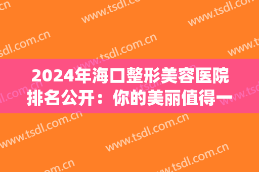 2024年海口整形美容医院排名公开：你的美丽值得一份更好的保障(海口口碑好的整形医院)