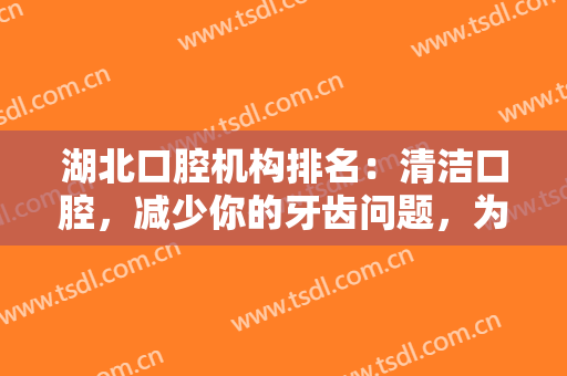 湖北口腔机构排名：清洁口腔，减少你的牙齿问题，为自己的健康投资