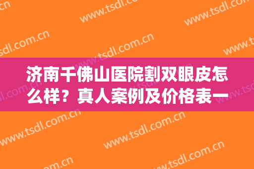 济南千佛山医院割双眼皮怎么样？真人案例及价格表一览！(济南哪里做双眼皮手术好)