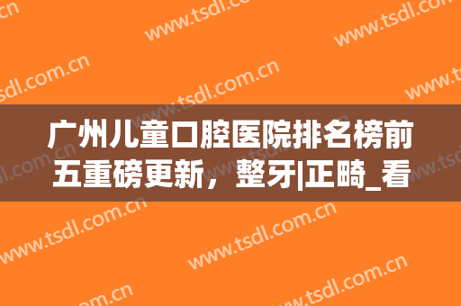广州儿童口腔医院排名榜前五重磅更新，整牙|正畸_看这篇就对了(广州口腔医院矫正牙齿最好的医院)