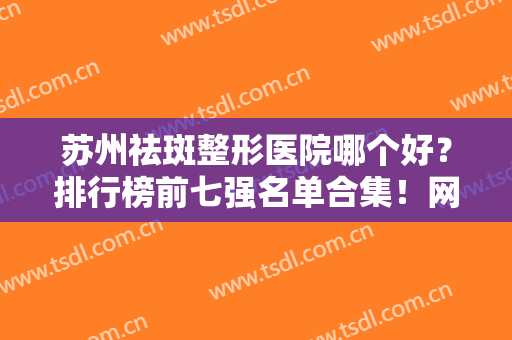 苏州祛斑整形医院哪个好？排行榜前七强名单合集！网友：强推！口碑也好