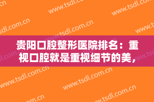 贵阳口腔整形医院排名：重视口腔就是重视细节的美，让你的美无懈可击