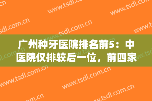 广州种牙医院排名前5：中医院仅排较后一位，前四家都是何方神圣？(广州种牙比较好的医院)