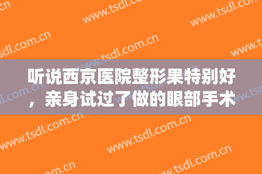 听说西京医院整形果特别好，亲身试过了做的眼部手术超好看含图(西京医院可以做整形吗)