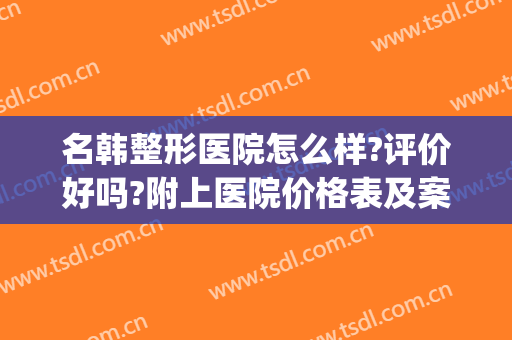 名韩整形医院怎么样?评价好吗?附上医院价格表及案例(名韩整形美容医院怎么样)