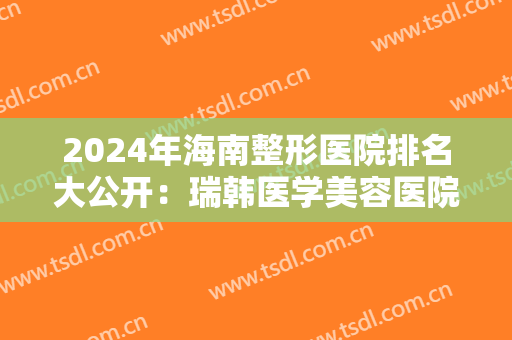 2024年海南整形医院排名大公开：瑞韩医学美容医院位列第一，符合你的预期吗？
