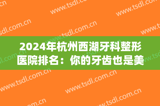 2024年杭州西湖牙科整形医院排名：你的牙齿也是美丽的一部分(杭州牙齿整形哪个医院好)