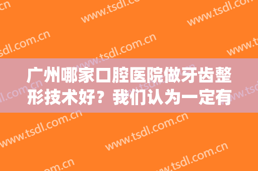 广州哪家口腔医院做牙齿整形技术好？我们认为一定有这三家！(广州哪家矫正牙齿的牙科医院好?)