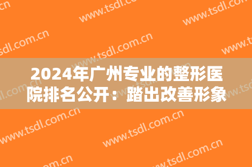 2024年广州专业的整形医院排名公开：踏出改善形象的第一步，你的人生会越来越美好