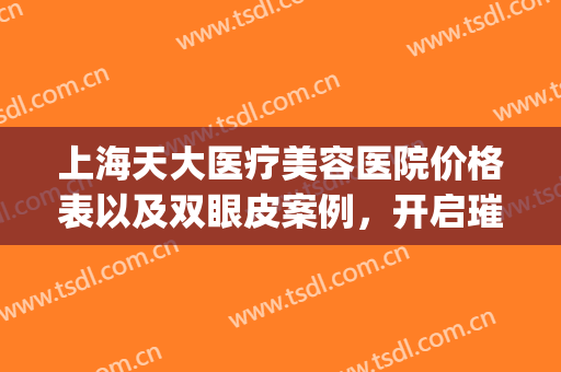 上海天大医疗美容医院价格表以及双眼皮案例，开启璀璨人生！(上海天大医疗整形美容医院地址)