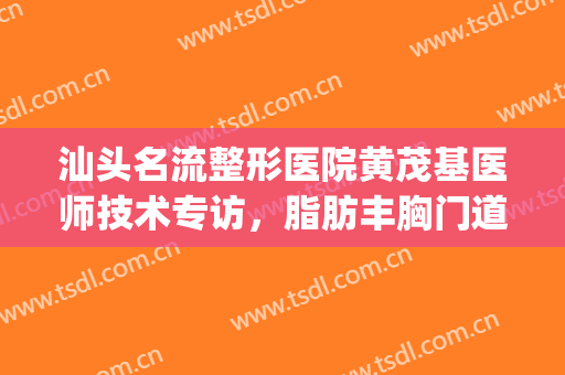 汕头名流整形医院黄茂基医师技术专访，脂肪丰胸门道知多少！(汕头第一附属医院整形美容科)