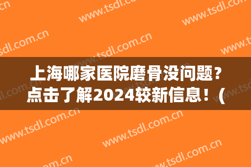 上海哪家医院磨骨没问题？点击了解2024较新信息！(上海具有磨骨资质的医院)