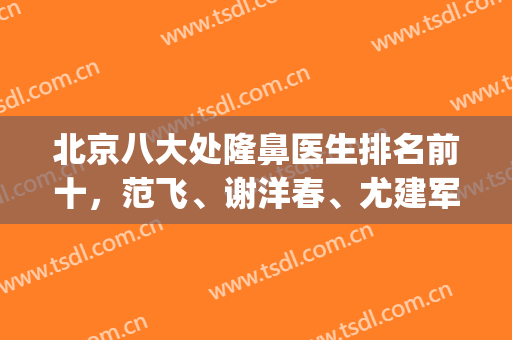 北京八大处隆鼻医生排名前十，范飞、谢洋春、尤建军等谁做鼻子好？(八大处谢洋春鼻综合做的怎样)