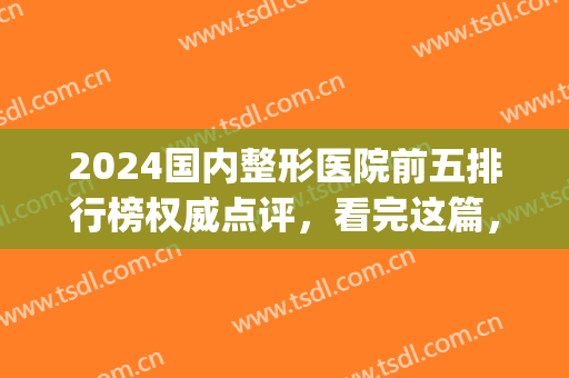 2024国内整形医院前五排行榜权威点评，看完这篇，网友连声称赞好！(排名靠前的整形医院)