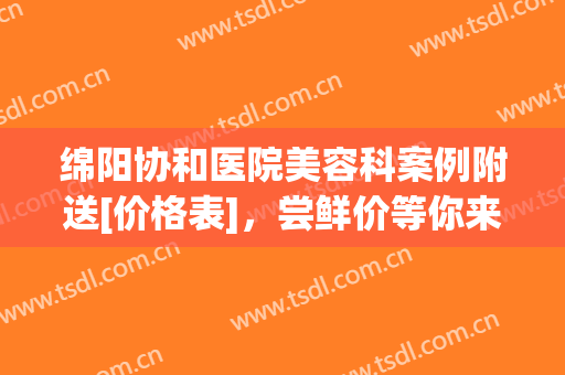 绵阳协和医院美容科案例附送[价格表]，尝鲜价等你来！(绵阳中心医院美容整形医生介绍)