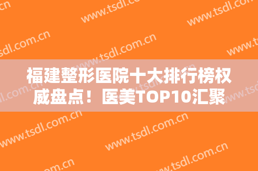 福建整形医院十大排行榜权威盘点！医美TOP10汇聚公立私立！排名前三的点评