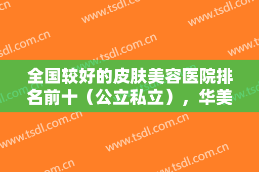 全国较好的皮肤美容医院排名前十（公立私立），华美、曙光、协和等在内可查！