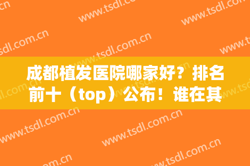 成都植发医院哪家好？排名前十（top）公布！谁在其占据榜一！(四川植发医院排名)
