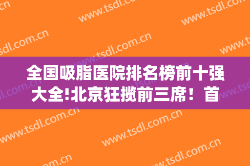 全国吸脂医院排名榜前十强大全!北京狂揽前三席！首都优势太明X(中国吸脂医院排行)