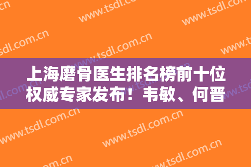上海磨骨医生排名榜前十位权威专家发布！韦敏、何晋龙、李湘原技术实力领衔