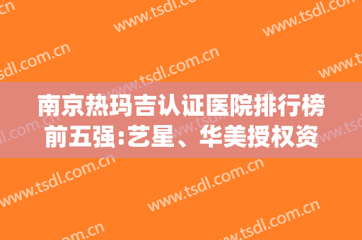 南京热玛吉认证医院排行榜前五强:艺星、华美授权资质|价格随时查(南京热玛吉五代官网认证医院)