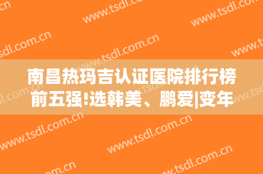 南昌热玛吉认证医院排行榜前五强!选韩美、鹏爱|变年轻就是简单的事