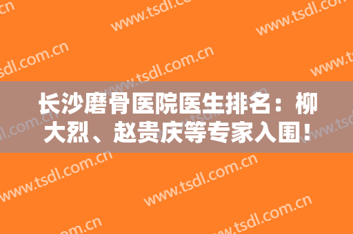 长沙磨骨医院医生排名：柳大烈、赵贵庆等专家入围！案例和价格全新公布！