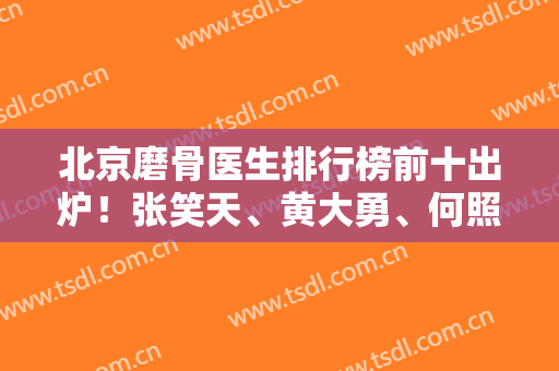 北京磨骨医生排行榜前十出炉！张笑天、黄大勇、何照华等靠前！专家案例同步！