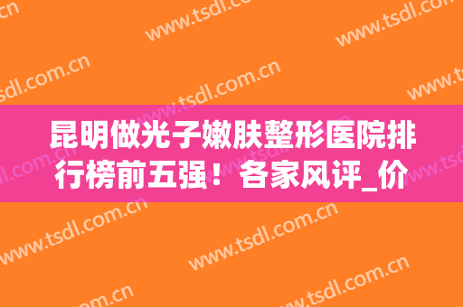 昆明做光子嫩肤整形医院排行榜前五强！各家风评_价格_效果等你品！(昆明做光子嫩肤的三甲医院)