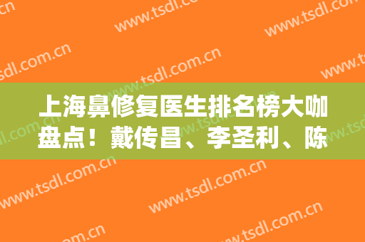 上海鼻修复医生排名榜大咖盘点！戴传昌、李圣利、陈付国入围前三甲！(上海鼻修复最好的医生)