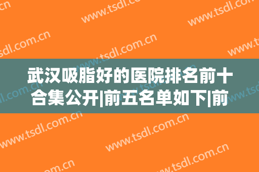 武汉吸脂好的医院排名前十合集公开|前五名单如下|前三强口碑爆棚(武汉吸脂哪个医院好)