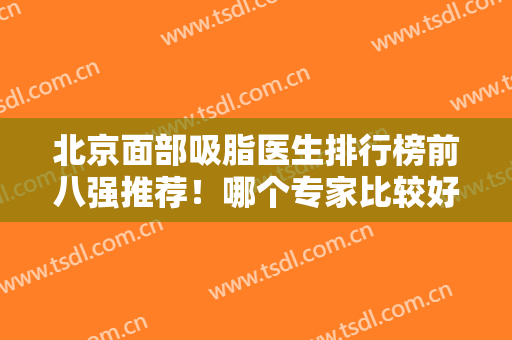 北京面部吸脂医生排行榜前八强推荐！哪个专家比较好？排名前三的技术过硬