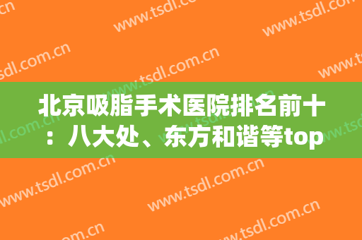 北京吸脂手术医院排名前十：八大处、东方和谐等top10占据第几？(北京哪家医院做吸脂手术最好)
