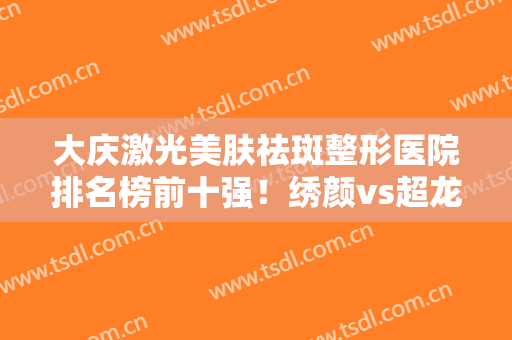 大庆激光美肤祛斑整形医院排名榜前十强！绣颜vs超龙！费用价格太劲爆了