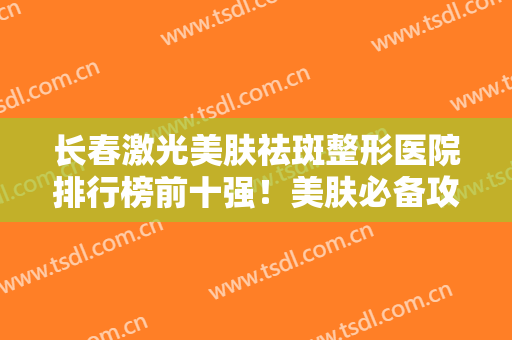 长春激光美肤祛斑整形医院排行榜前十强！美肤必备攻略！速看价格明细