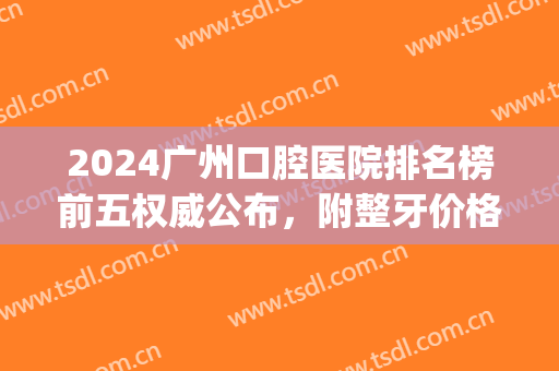 2024广州口腔医院排名榜前五权威公布，附整牙价格（价目）清单一览(广州口腔医院价目表)