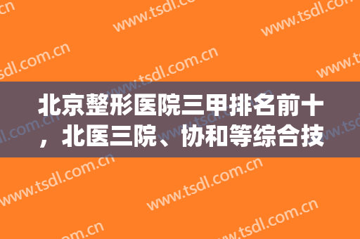 北京整形医院三甲排名前十，北医三院、协和等综合技术位居榜单top10！(北京哪个整形医院是三甲)