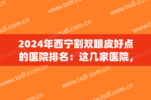 2024年西宁割双眼皮好点的医院排名：这几家医院，给您美丽双眼！(西宁埋线双眼皮)