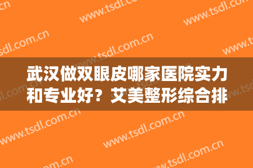 武汉做双眼皮哪家医院实力和专业好？艾美整形综合排第一！(双眼皮手术武汉哪家医院好)