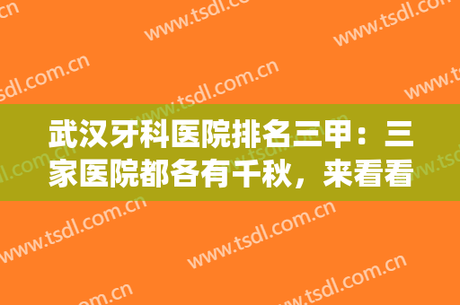 武汉牙科医院排名三甲：三家医院都各有千秋，来看看你的心选医院吧(武汉哪家牙科医院性价比高)