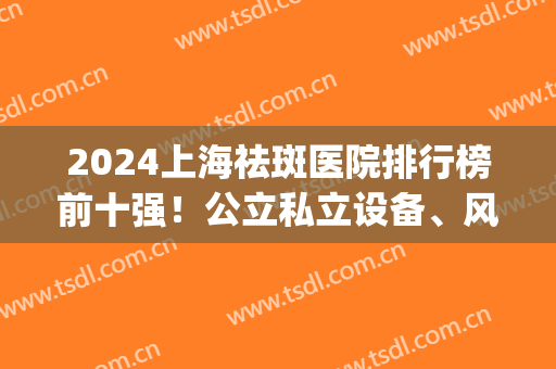 2024上海祛斑医院排行榜前十强！公立私立设备、风格迥异！价格领取(上海市祛斑好的医院)