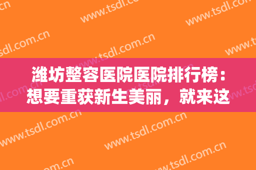 潍坊整容医院医院排行榜：想要重获新生美丽，就来这几家医院看看(潍坊哪家整容医院比较好)
